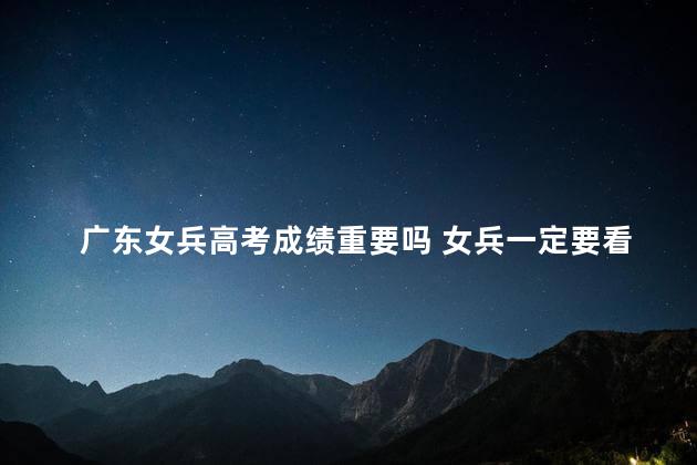 广东女兵高考成绩重要吗 女兵一定要看高考成绩吗